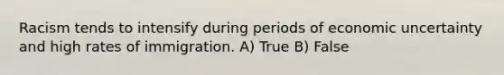 Racism tends to intensify during periods of economic uncertainty and high rates of immigration. A) True B) False