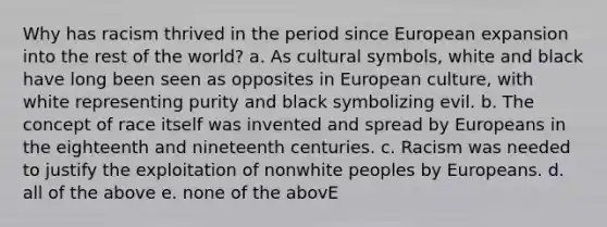 Why has racism thrived in the period since European expansion into the rest of the world? a. As cultural symbols, white and black have long been seen as opposites in European culture, with white representing purity and black symbolizing evil. b. The concept of race itself was invented and spread by Europeans in the eighteenth and nineteenth centuries. c. Racism was needed to justify the exploitation of nonwhite peoples by Europeans. d. all of the above e. none of the abovE