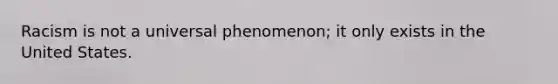 Racism is not a universal phenomenon; it only exists in the United States.