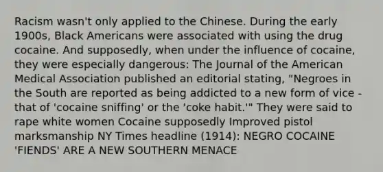 Racism wasn't only applied to the Chinese. During the early 1900s, Black Americans were associated with using the drug cocaine. And supposedly, when under the influence of cocaine, they were especially dangerous: The Journal of the American Medical Association published an editorial stating, "Negroes in the South are reported as being addicted to a new form of vice - that of 'cocaine sniffing' or the 'coke habit.'" They were said to rape white women Cocaine supposedly Improved pistol marksmanship NY Times headline (1914): NEGRO COCAINE 'FIENDS' ARE A NEW SOUTHERN MENACE