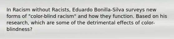 In Racism without Racists, Eduardo Bonilla-Silva surveys new forms of "color-blind racism" and how they function. Based on his research, which are some of the detrimental effects of color-blindness?