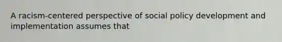 A racism-centered perspective of social policy development and implementation assumes that