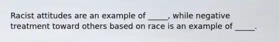 Racist attitudes are an example of _____, while negative treatment toward others based on race is an example of _____.