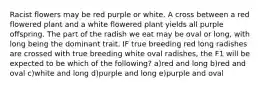 Racist flowers may be red purple or white. A cross between a red flowered plant and a white flowered plant yields all purple offspring. The part of the radish we eat may be oval or long, with long being the dominant trait. IF true breeding red long radishes are crossed with true breeding white oval radishes, the F1 will be expected to be which of the following? a)red and long b)red and oval c)white and long d)purple and long e)purple and oval