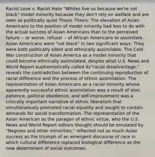 Racist Love v. Racist Hate "Whites live us because we're not black" model minority because they don't rely on welfare and are seen as politically quiet Thesis Thesis: The elevation of Asian Americans to the position of model minority had less to do with the actual success of Asian Americans than to the perceived failure -- or worse, refusal -- of African Americans to assimilate. Asian Americans were "not black" in two significant ways: They were both politically silent and ethnically assimilable. The Cold War construction of Asian America as a model minority that could become ethnically assimilated, despite what U.S. News and World Report euphemistically called its"racial disadvantage," reveals the contradiction between the continuing reproduction of racial difference and the process of ethnic assimilation. The representation of Asian Americans as a racial minority whose apparently successful ethnic assimilation was a result of stoic patience, political obedience, and self-improvement was a critically important narrative of ethnic liberalism that simultaneously promoted racial equality and sought to contain demands for social transformation. The representation of the Asian American as the paragon of ethnic virtue, who the U.S. News and World Report editors thought should be emulated by "Negroes and other minorities," reflected not so much Asian success as the triumph of an emergent discourse of race in which cultural difference replaced biological difference as the new determinant of social outcomes.