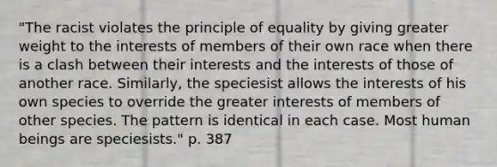 "The racist violates the principle of equality by giving greater weight to the interests of members of their own race when there is a clash between their interests and the interests of those of another race. Similarly, the speciesist allows the interests of his own species to override the greater interests of members of other species. The pattern is identical in each case. Most human beings are speciesists." p. 387