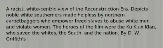 A racist, white-centric view of the Reconstruction Era. Depicts noble white southerners made helpless by northern carpetbaggers who empower freed slaves to abuse white men and violate women. The heroes of the film were the Ku Klux Klan, who saved the whites, the South, and the nation. By D. W. Griffith's