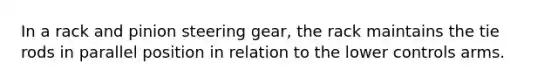 In a rack and pinion steering gear, the rack maintains the tie rods in parallel position in relation to the lower controls arms.