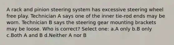 A rack and pinion steering system has excessive steering wheel free play. Technician A says one of the inner tie-rod ends may be worn. Technician B says the steering gear mounting brackets may be loose. Who is correct? Select one: a.A only b.B only c.Both A and B d.Neither A nor B