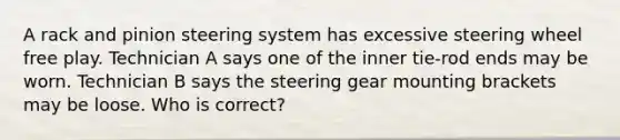 A rack and pinion steering system has excessive steering wheel free play. Technician A says one of the inner tie-rod ends may be worn. Technician B says the steering gear mounting brackets may be loose. Who is correct?