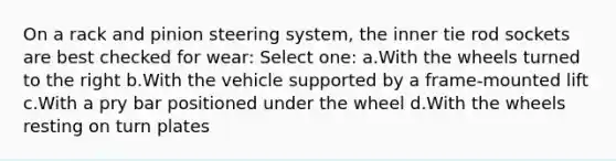 On a rack and pinion steering system, the inner tie rod sockets are best checked for wear: Select one: a.With the wheels turned to the right b.With the vehicle supported by a frame-mounted lift c.With a pry bar positioned under the wheel d.With the wheels resting on turn plates