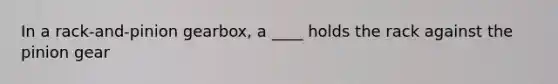 In a rack-and-pinion gearbox, a ____ holds the rack against the pinion gear