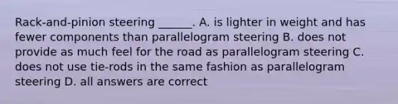 Rack-and-pinion steering ______. A. is lighter in weight and has fewer components than parallelogram steering B. does not provide as much feel for the road as parallelogram steering C. does not use tie-rods in the same fashion as parallelogram steering D. all answers are correct