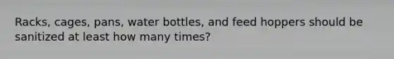 Racks, cages, pans, water bottles, and feed hoppers should be sanitized at least how many times?