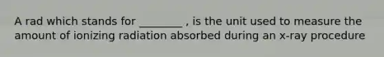 A rad which stands for ________ , is the unit used to measure the amount of ionizing radiation absorbed during an x-ray procedure