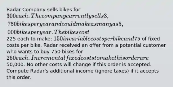 Radar Company sells bikes for 300 each. The company currently sells 3,750 bikes per year and could make as many as 5,000 bikes per year. The bikes cost225 each to make; 150 in variable costs per bike and75 of fixed costs per bike. Radar received an offer from a potential customer who wants to buy 750 bikes for 250 each. Incremental fixed costs to make this order are50,000. No other costs will change if this order is accepted. Compute Radar's additional income (ignore taxes) if it accepts this order.