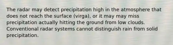 The radar may detect precipitation high in the atmosphere that does not reach the surface (virga), or it may may miss precipitation actually hitting the ground from low clouds. Conventional radar systems cannot distinguish rain from solid precipitation.