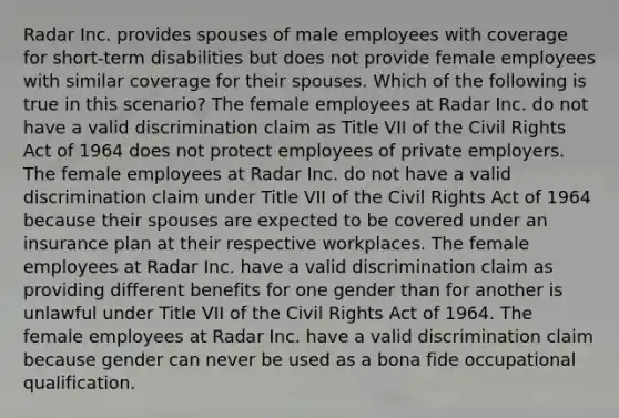 Radar Inc. provides spouses of male employees with coverage for short-term disabilities but does not provide female employees with similar coverage for their spouses. Which of the following is true in this scenario? The female employees at Radar Inc. do not have a valid discrimination claim as Title VII of the Civil Rights Act of 1964 does not protect employees of private employers. The female employees at Radar Inc. do not have a valid discrimination claim under Title VII of the Civil Rights Act of 1964 because their spouses are expected to be covered under an insurance plan at their respective workplaces. The female employees at Radar Inc. have a valid discrimination claim as providing different benefits for one gender than for another is unlawful under Title VII of the Civil Rights Act of 1964. The female employees at Radar Inc. have a valid discrimination claim because gender can never be used as a bona fide occupational qualification.