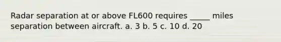 Radar separation at or above FL600 requires _____ miles separation between aircraft. a. 3 b. 5 c. 10 d. 20