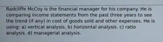 Radcliffe McCoy is the financial manager for his company. He is comparing income statements from the past three years to see the trend (if any) in cost of goods sold and other expenses. He is using: a) vertical analysis. b) horizontal analysis. c) ratio analysis. d) managerial analysis.