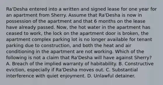 Ra'Desha entered into a written and signed lease for one year for an apartment from Sherry. Assume that Ra'Desha is now in possession of the apartment and that 6 months on the lease have already passed. Now, the hot water in the apartment has ceased to work, the lock on the apartment door is broken, the apartment complex parking lot is no longer available for tenant parking due to construction, and both the heat and air conditioning in the apartment are not working. Which of the following is not a claim that Ra'Desha will have against Sherry? A. Breach of the implied warranty of habitability. B. Constructive eviction, especially if Ra'Desha moves out. C. Substantial interference with quiet enjoyment. D. Unlawful detainer.