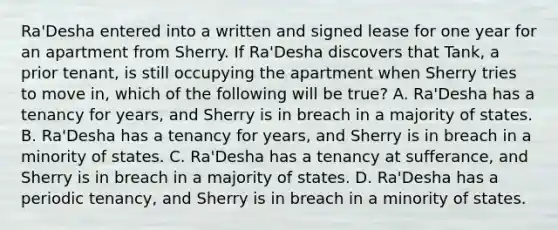 Ra'Desha entered into a written and signed lease for one year for an apartment from Sherry. If Ra'Desha discovers that Tank, a prior tenant, is still occupying the apartment when Sherry tries to move in, which of the following will be true? A. Ra'Desha has a tenancy for years, and Sherry is in breach in a majority of states. B. Ra'Desha has a tenancy for years, and Sherry is in breach in a minority of states. C. Ra'Desha has a tenancy at sufferance, and Sherry is in breach in a majority of states. D. Ra'Desha has a periodic tenancy, and Sherry is in breach in a minority of states.