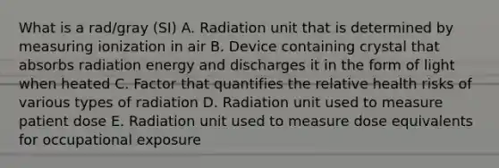 What is a rad/gray (SI) A. Radiation unit that is determined by measuring ionization in air B. Device containing crystal that absorbs radiation energy and discharges it in the form of light when heated C. Factor that quantifies the relative health risks of various types of radiation D. Radiation unit used to measure patient dose E. Radiation unit used to measure dose equivalents for occupational exposure