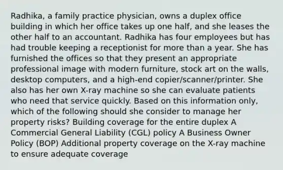 Radhika, a family practice physician, owns a duplex office building in which her office takes up one half, and she leases the other half to an accountant. Radhika has four employees but has had trouble keeping a receptionist for more than a year. She has furnished the offices so that they present an appropriate professional image with modern furniture, stock art on the walls, desktop computers, and a high-end copier/scanner/printer. She also has her own X-ray machine so she can evaluate patients who need that service quickly. Based on this information only, which of the following should she consider to manage her property risks? Building coverage for the entire duplex A Commercial General Liability (CGL) policy A Business Owner Policy (BOP) Additional property coverage on the X-ray machine to ensure adequate coverage