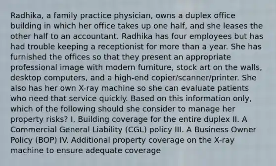 Radhika, a family practice physician, owns a duplex office building in which her office takes up one half, and she leases the other half to an accountant. Radhika has four employees but has had trouble keeping a receptionist for more than a year. She has furnished the offices so that they present an appropriate professional image with modern furniture, stock art on the walls, desktop computers, and a high-end copier/scanner/printer. She also has her own X-ray machine so she can evaluate patients who need that service quickly. Based on this information only, which of the following should she consider to manage her property risks? I. Building coverage for the entire duplex II. A Commercial General Liability (CGL) policy III. A Business Owner Policy (BOP) IV. Additional property coverage on the X-ray machine to ensure adequate coverage