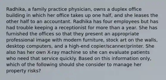 Radhika, a family practice physician, owns a duplex office building in which her office takes up one half, and she leases the other half to an accountant. Radhika has four employees but has had trouble keeping a receptionist for more than a year. She has furnished the offices so that they present an appropriate professional image with modern furniture, stock art on the walls, desktop computers, and a high-end copier/scanner/printer. She also has her own X-ray machine so she can evaluate patients who need that service quickly. Based on this information only, which of the following should she consider to manage her property risks?