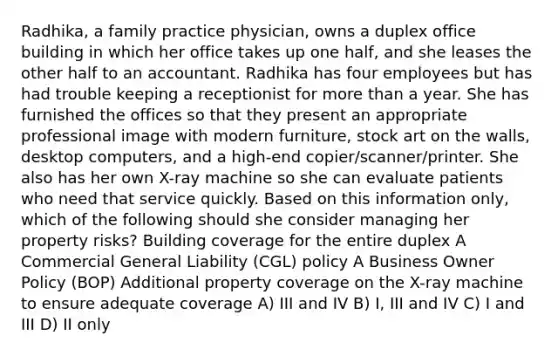 Radhika, a family practice physician, owns a duplex office building in which her office takes up one half, and she leases the other half to an accountant. Radhika has four employees but has had trouble keeping a receptionist for more than a year. She has furnished the offices so that they present an appropriate professional image with modern furniture, stock art on the walls, desktop computers, and a high-end copier/scanner/printer. She also has her own X-ray machine so she can evaluate patients who need that service quickly. Based on this information only, which of the following should she consider managing her property risks? Building coverage for the entire duplex A Commercial General Liability (CGL) policy A Business Owner Policy (BOP) Additional property coverage on the X-ray machine to ensure adequate coverage A) III and IV B) I, III and IV C) I and III D) II only