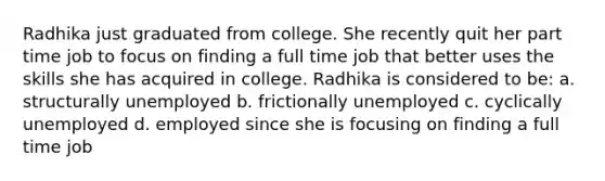 Radhika just graduated from college. She recently quit her part time job to focus on finding a full time job that better uses the skills she has acquired in college. Radhika is considered to be: a. structurally unemployed b. frictionally unemployed c. cyclically unemployed d. employed since she is focusing on finding a full time job