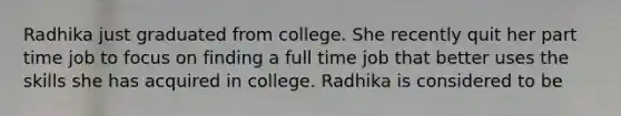 Radhika just graduated from college. She recently quit her part time job to focus on finding a full time job that better uses the skills she has acquired in college. Radhika is considered to be