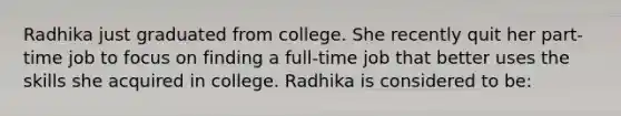 Radhika just graduated from college. She recently quit her part-time job to focus on finding a full-time job that better uses the skills she acquired in college. Radhika is considered to be: