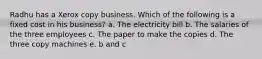 Radhu has a Xerox copy business. Which of the following is a fixed cost in his business? a. The electricity bill b. The salaries of the three employees c. The paper to make the copies d. The three copy machines e. b and c