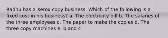 Radhu has a Xerox copy business. Which of the following is a fixed cost in his business? a. The electricity bill b. The salaries of the three employees c. The paper to make the copies d. The three copy machines e. b and c