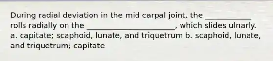 During radial deviation in the mid carpal joint, the ____________ rolls radially on the _______________________, which slides ulnarly. a. capitate; scaphoid, lunate, and triquetrum b. scaphoid, lunate, and triquetrum; capitate