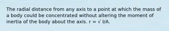 The radial distance from any axis to a point at which the mass of a body could be concentrated without altering the moment of inertia of the body about the axis. r = √ I/A.