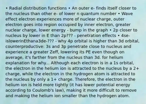 • Radial distribution functions • An outer e- finds itself closer to the nucleus than other e- of lower n quantum number • Wave effect electron experiences more of nuclear charge, outer electron goes into region occupied by inner electron, greater nuclear charge, lower energy - bump in the graph • 2p closer to nucleus by lower in E than 2p??? - penetration effects • 4se-islowerinEthana3de-??? - why 4p orbital is higher than 3d orbital, counterproductive: 3s and 3p penetrate close to nucleus and experience a greater Zeff, lowering its PE even though on average, it's farther from the nucleus than 3d. for helium explanation for why... Although each electron is in a 1s orbital, the electron in the helium ion is attracted to the nucleus by a 2+ charge, while the electron in the hydrogen atom is attracted to the nucleus by only a 1+ charge. Therefore, the electron in the helium ion is held more tightly (it has lower potential energy according to Coulomb's law), making it more difficult to remove and making the helium ion smaller than the hydrogen atom.