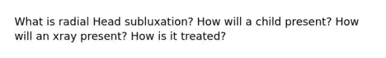 What is radial Head subluxation? How will a child present? How will an xray present? How is it treated?