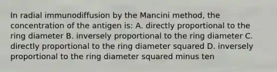 In radial immunodiffusion by the Mancini method, the concentration of the antigen is: A. directly proportional to the ring diameter B. inversely proportional to the ring diameter C. directly proportional to the ring diameter squared D. inversely proportional to the ring diameter squared minus ten