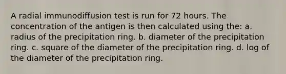 A radial immunodiffusion test is run for 72 hours. The concentration of the antigen is then calculated using the: a. radius of the precipitation ring. b. diameter of the precipitation ring. c. square of the diameter of the precipitation ring. d. log of the diameter of the precipitation ring.