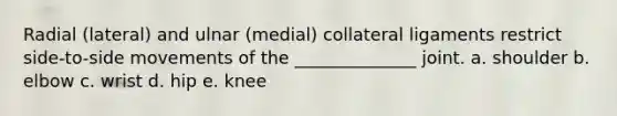 Radial (lateral) and ulnar (medial) collateral ligaments restrict side-to-side movements of the ______________ joint. a. shoulder b. elbow c. wrist d. hip e. knee