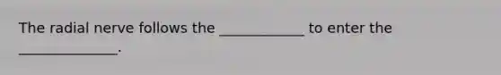 The radial nerve follows the ____________ to enter the ______________.