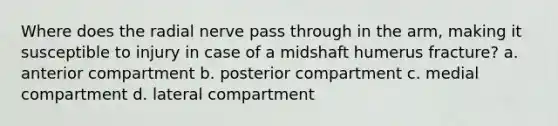 Where does the radial nerve pass through in the arm, making it susceptible to injury in case of a midshaft humerus fracture? a. anterior compartment b. posterior compartment c. medial compartment d. lateral compartment