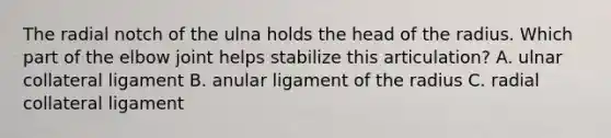 The radial notch of the ulna holds the head of the radius. Which part of the elbow joint helps stabilize this articulation? A. ulnar collateral ligament B. anular ligament of the radius C. radial collateral ligament