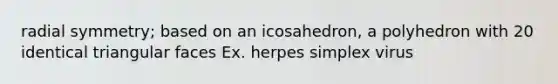 radial symmetry; based on an icosahedron, a polyhedron with 20 identical triangular faces Ex. herpes simplex virus