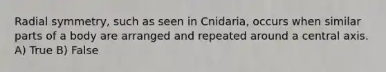 Radial symmetry, such as seen in Cnidaria, occurs when similar parts of a body are arranged and repeated around a central axis. A) True B) False