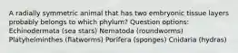 A radially symmetric animal that has two embryonic tissue layers probably belongs to which phylum? Question options: Echinodermata (sea stars) Nematoda (roundworms) Platyhelminthes (flatworms) Porifera (sponges) Cnidaria (hydras)