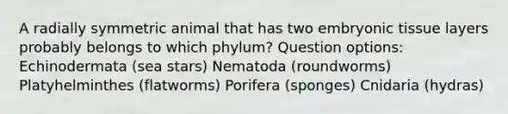 A radially symmetric animal that has two embryonic tissue layers probably belongs to which phylum? Question options: Echinodermata (sea stars) Nematoda (roundworms) Platyhelminthes (flatworms) Porifera (sponges) Cnidaria (hydras)